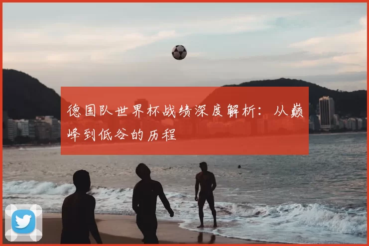 德国队世界杯战绩深度解析:从巅峰到低谷的历程