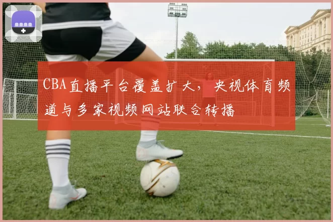 CBA直播平台覆盖扩大,央视体育频道与多家视频网站联合转播