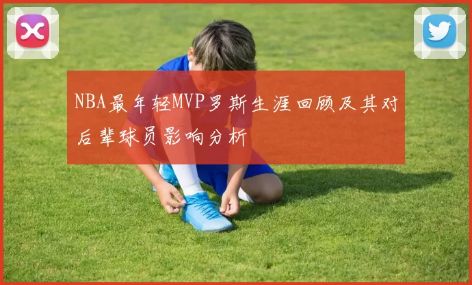 NBA最年轻MVP罗斯生涯回顾及其对后辈球员影响分析