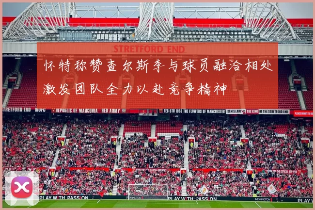 怀特称赞查尔斯李与球员融洽相处激发团队全力以赴竞争精神
