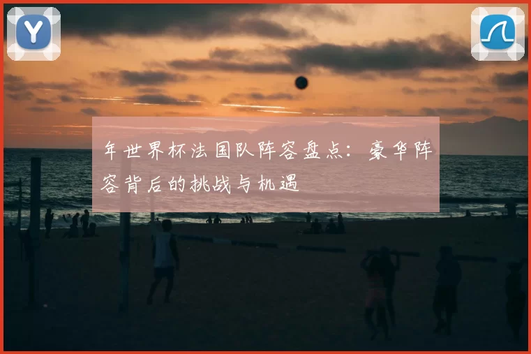 年世界杯法国队阵容盘点:豪华阵容背后的挑战与机遇