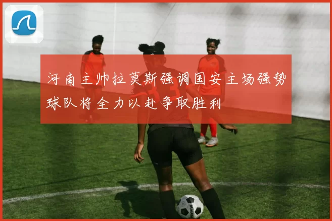 河南主帅拉莫斯强调国安主场强势球队将全力以赴争取胜利