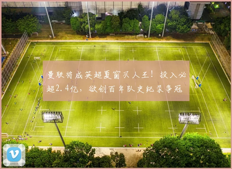 曼联将成英超夏窗买人王!投入必超2.4亿,欲创百年队史纪录争冠