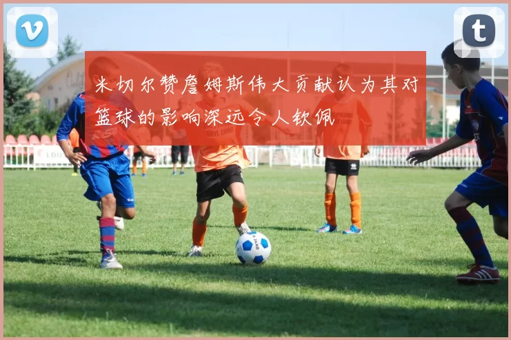 米切尔赞詹姆斯伟大贡献认为其对篮球的影响深远令人钦佩
