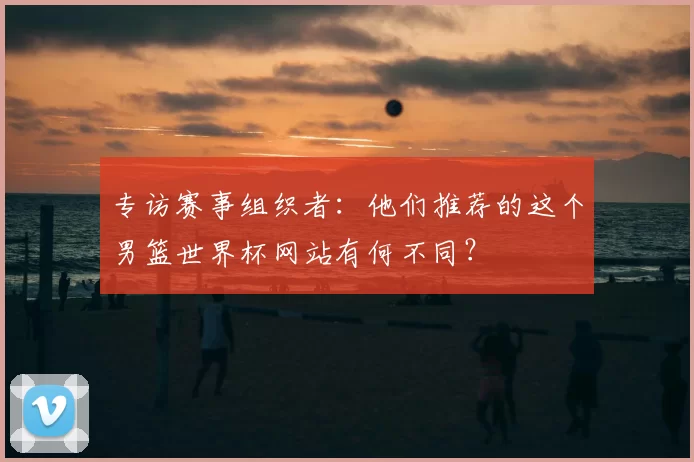专访赛事组织者：他们推荐的这个男篮世界杯网站有何不同？