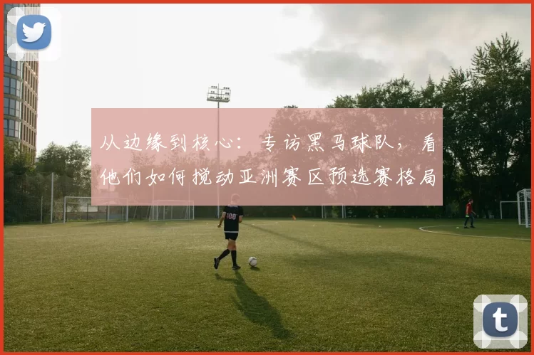 从边缘到核心:专访黑马球队,看他们如何搅动亚洲赛区预选赛格局