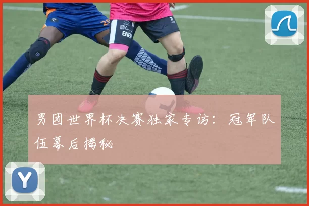 男团世界杯决赛独家专访：冠军队伍幕后揭秘