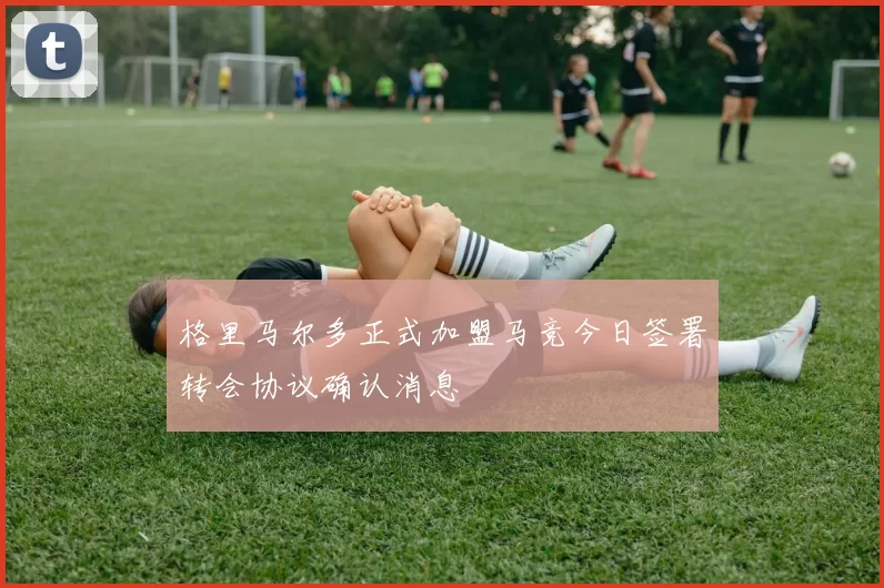 格里马尔多正式加盟马竞今日签署转会协议确认消息