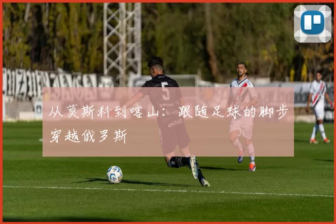 从莫斯科到喀山：跟随足球的脚步穿越俄罗斯