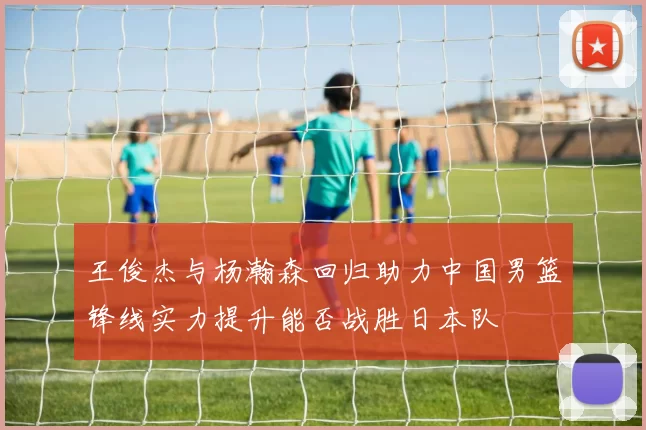 王俊杰与杨瀚森回归助力中国男篮锋线实力提升能否战胜日本队