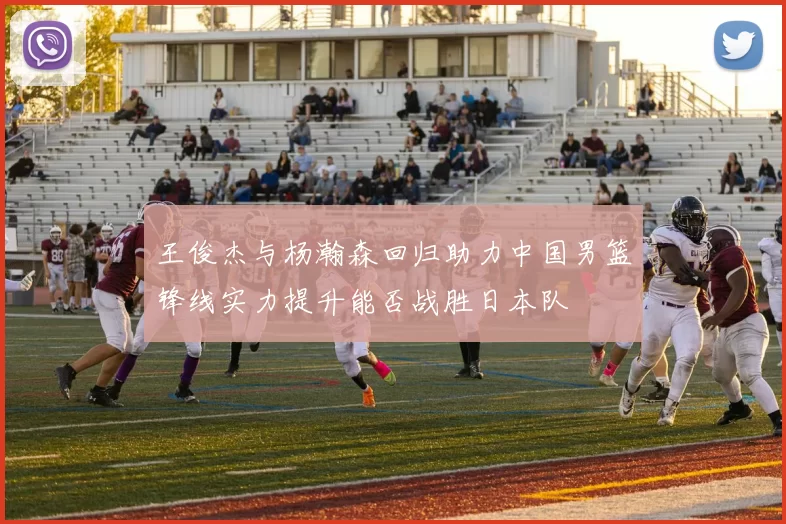 王俊杰与杨瀚森回归助力中国男篮锋线实力提升能否战胜日本队