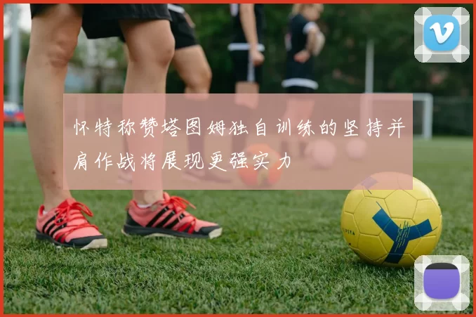 怀特称赞塔图姆独自训练的坚持并肩作战将展现更强实力